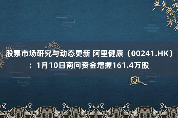 股票市场研究与动态更新 阿里健康（00241.HK）：1月10日南向资金增握161.4万股