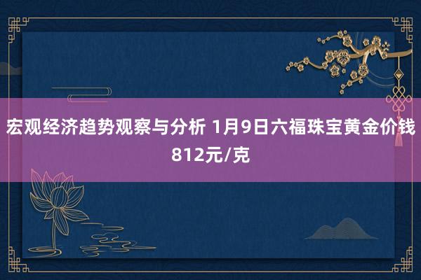 宏观经济趋势观察与分析 1月9日六福珠宝黄金价钱812元/克