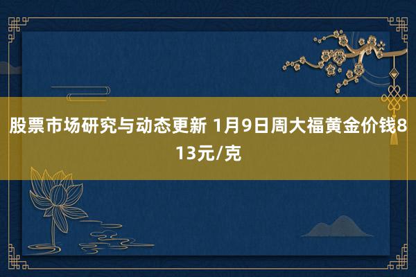 股票市场研究与动态更新 1月9日周大福黄金价钱813元/克