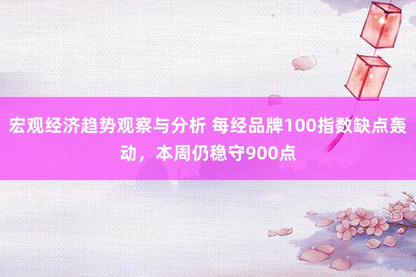 宏观经济趋势观察与分析 每经品牌100指数缺点轰动，本周仍稳守900点