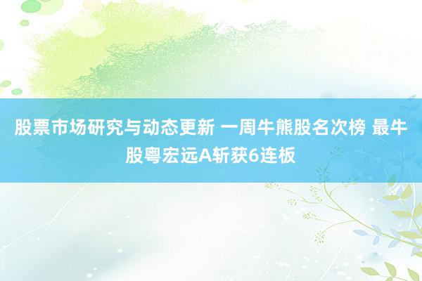 股票市场研究与动态更新 一周牛熊股名次榜 最牛股粤宏远A斩获6连板