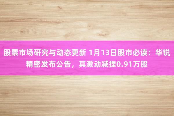 股票市场研究与动态更新 1月13日股市必读：华锐精密发布公告，其激动减捏0.91万股