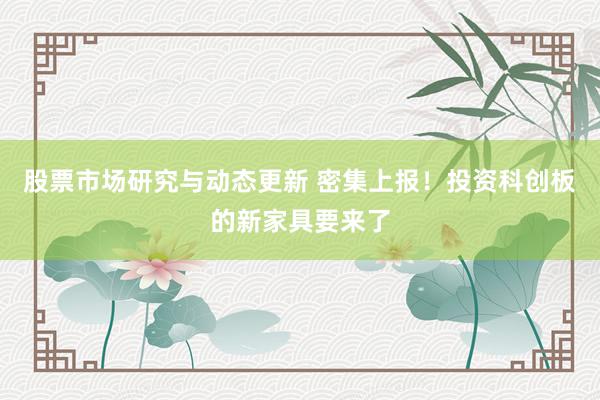 股票市场研究与动态更新 密集上报！投资科创板的新家具要来了