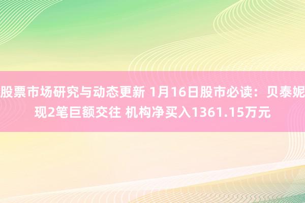 股票市场研究与动态更新 1月16日股市必读：贝泰妮现2笔巨额交往 机构净买入1361.15万元