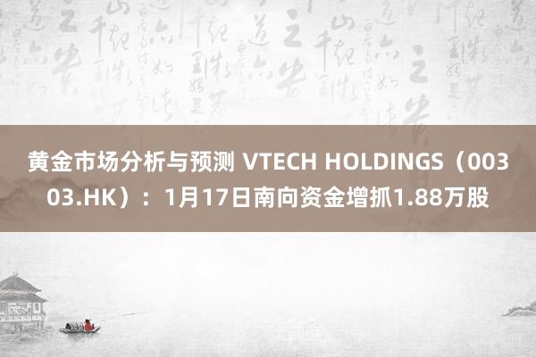 黄金市场分析与预测 VTECH HOLDINGS（00303.HK）：1月17日南向资金增抓1.88万股