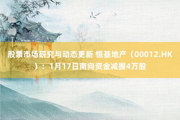 股票市场研究与动态更新 恒基地产（00012.HK）：1月17日南向资金减握4万股