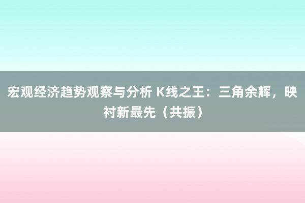 宏观经济趋势观察与分析 K线之王：三角余辉，映衬新最先（共振）