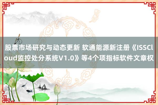 股票市场研究与动态更新 软通能源新注册《ISSCloud监控处分系统V1.0》等4个项指标软件文章权