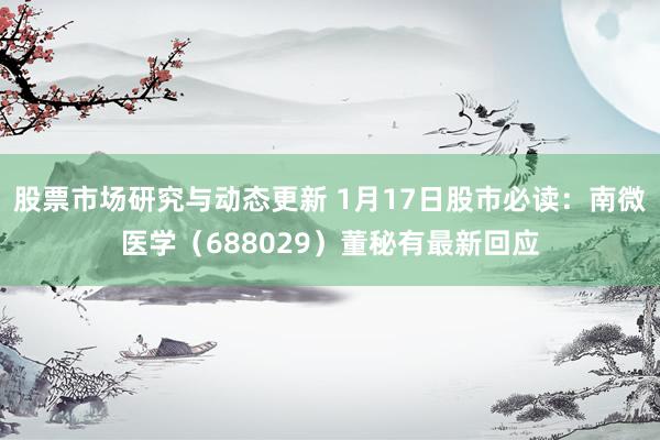 股票市场研究与动态更新 1月17日股市必读：南微医学（688029）董秘有最新回应