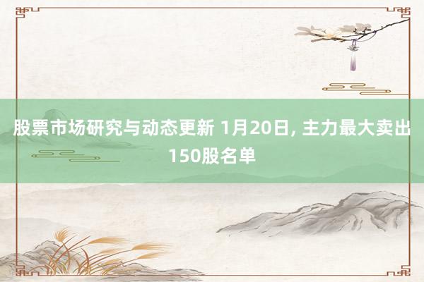 股票市场研究与动态更新 1月20日, 主力最大卖出150股名单