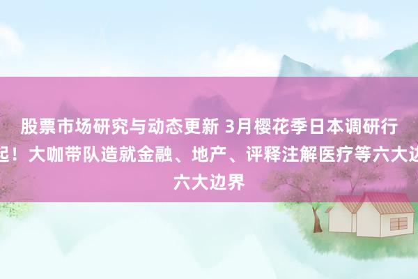 股票市场研究与动态更新 3月樱花季日本调研行走起！大咖带队造就金融、地产、评释注解医疗等六大边界