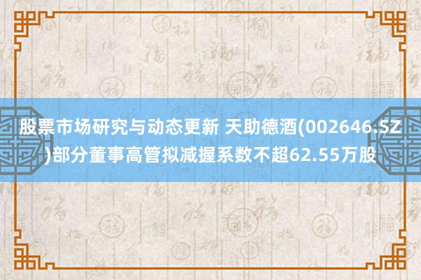 股票市场研究与动态更新 天助德酒(002646.SZ)部分董事高管拟减握系数不超62.55万股