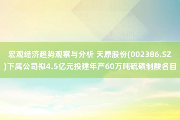 宏观经济趋势观察与分析 天原股份(002386.SZ)下属公司拟4.5亿元投建年产60万吨硫磺制酸名目