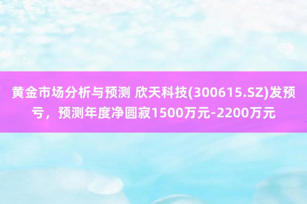 黄金市场分析与预测 欣天科技(300615.SZ)发预亏，预测年度净圆寂1500万元-2200万元