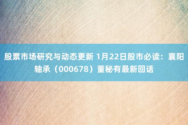 股票市场研究与动态更新 1月22日股市必读：襄阳轴承（000678）董秘有最新回话