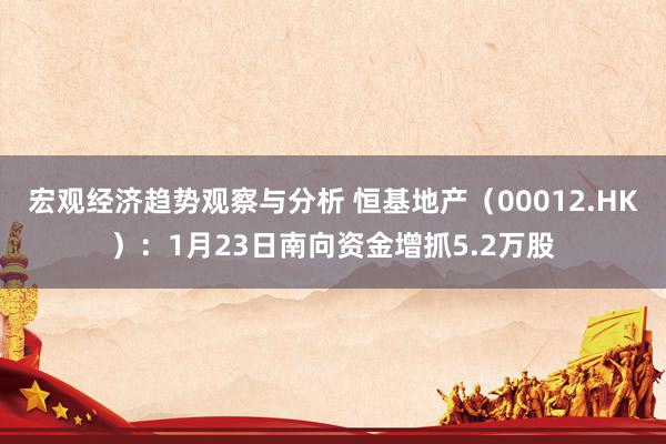 宏观经济趋势观察与分析 恒基地产（00012.HK）：1月23日南向资金增抓5.2万股