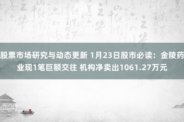 股票市场研究与动态更新 1月23日股市必读：金陵药业现1笔巨额交往 机构净卖出1061.27万元