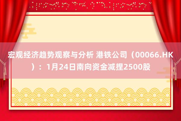 宏观经济趋势观察与分析 港铁公司（00066.HK）：1月24日南向资金减捏2500股