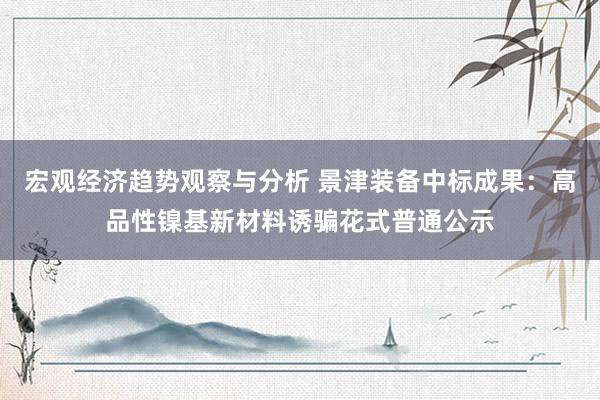 宏观经济趋势观察与分析 景津装备中标成果：高品性镍基新材料诱骗花式普通公示