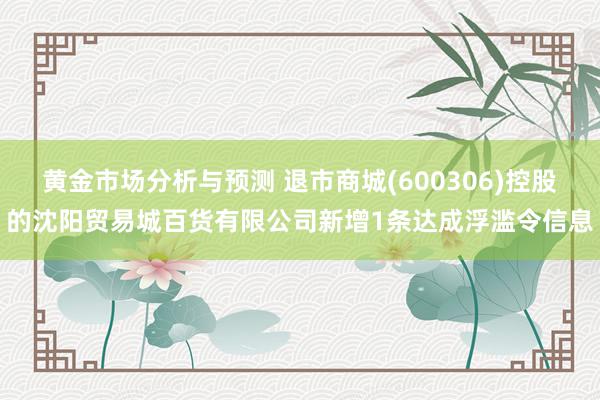 黄金市场分析与预测 退市商城(600306)控股的沈阳贸易城百货有限公司新增1条达成浮滥令信息