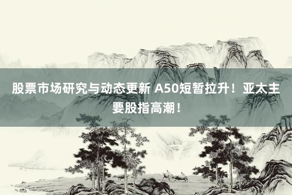 股票市场研究与动态更新 A50短暂拉升！亚太主要股指高潮！