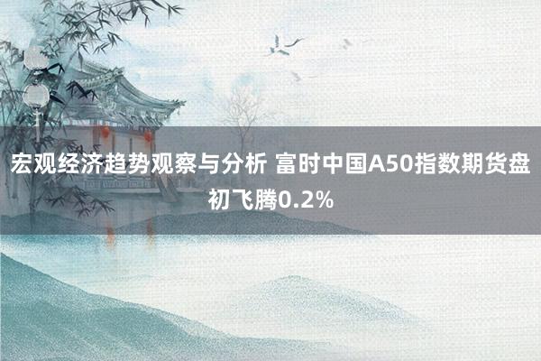 宏观经济趋势观察与分析 富时中国A50指数期货盘初飞腾0.2