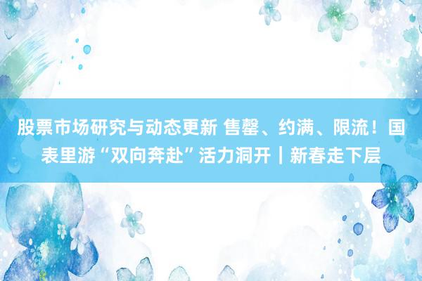 股票市场研究与动态更新 售罄、约满、限流！国表里游“双向奔赴”活力洞开｜新春走下层