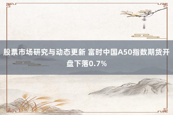 股票市场研究与动态更新 富时中国A50指数期货开盘下落0.7%