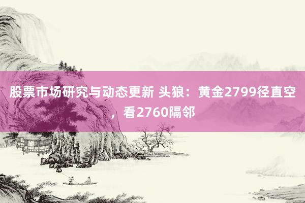 股票市场研究与动态更新 头狼：黄金2799径直空，看2760隔邻