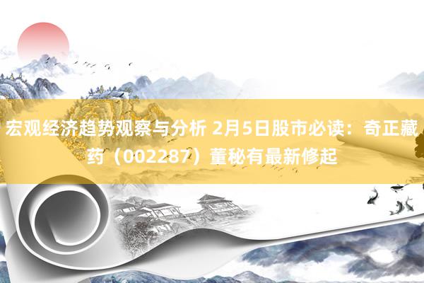 宏观经济趋势观察与分析 2月5日股市必读：奇正藏药（002287）董秘有最新修起