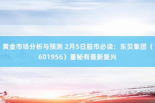 黄金市场分析与预测 2月5日股市必读：东贝集团（601956）董秘有最新复兴