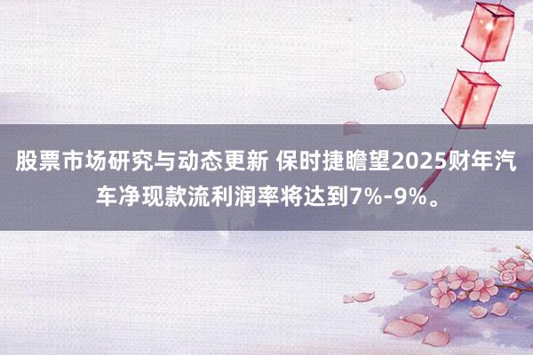 股票市场研究与动态更新 保时捷瞻望2025财年汽车净现款流利润率将达到7%-9%。