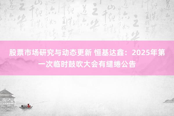 股票市场研究与动态更新 恒基达鑫：2025年第一次临时鼓吹大会有缱绻公告