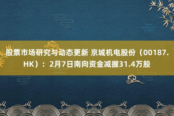 股票市场研究与动态更新 京城机电股份（00187.HK）：2月7日南向资金减握31.4万股