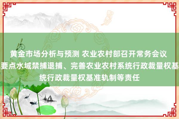 黄金市场分析与预测 农业农村部召开常务会议 算计长江流域要点水域禁捕退捕、完善农业农村系统行政裁量权基准轨制等责任