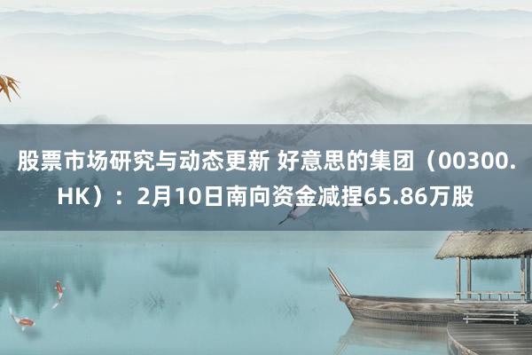 股票市场研究与动态更新 好意思的集团（00300.HK）：2月10日南向资金减捏65.86万股