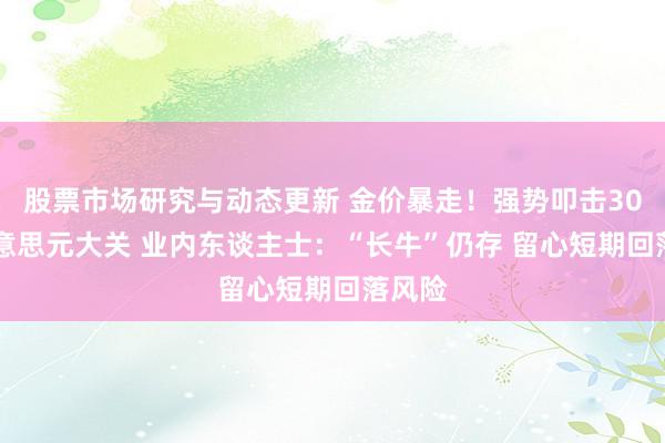 股票市场研究与动态更新 金价暴走！强势叩击3000好意思元大关 业内东谈主士：“长牛”仍存 留心短期回落风险