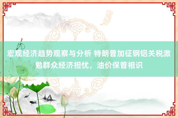 宏观经济趋势观察与分析 特朗普加征钢铝关税激勉群众经济担忧，油价保管相识