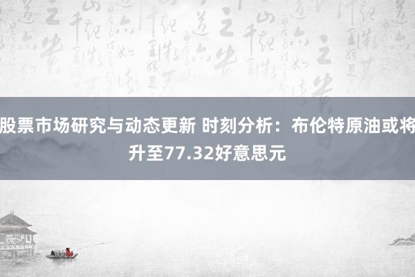 股票市场研究与动态更新 时刻分析：布伦特原油或将升至77.32好意思元