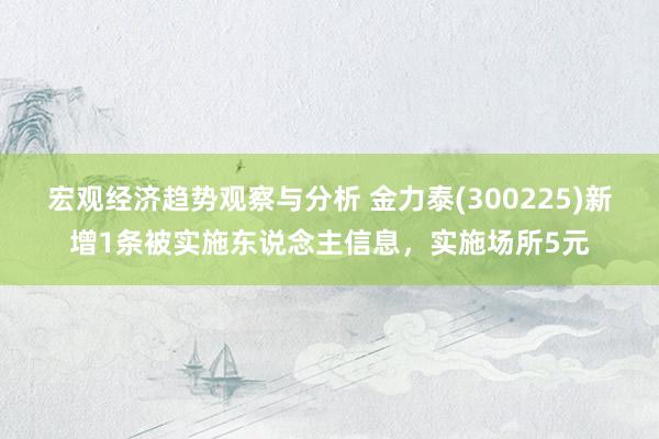 宏观经济趋势观察与分析 金力泰(300225)新增1条被实施东说念主信息，实施场所5元