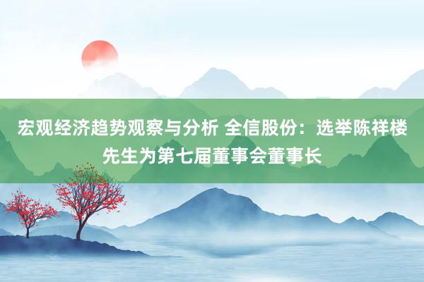 宏观经济趋势观察与分析 全信股份：选举陈祥楼先生为第七届董事会董事长