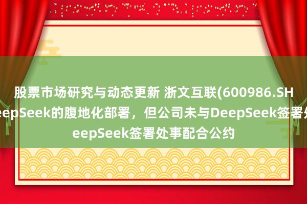 股票市场研究与动态更新 浙文互联(600986.SH)：进行了DeepSeek的腹地化部署，但公司未与DeepSeek签署处事配合公约