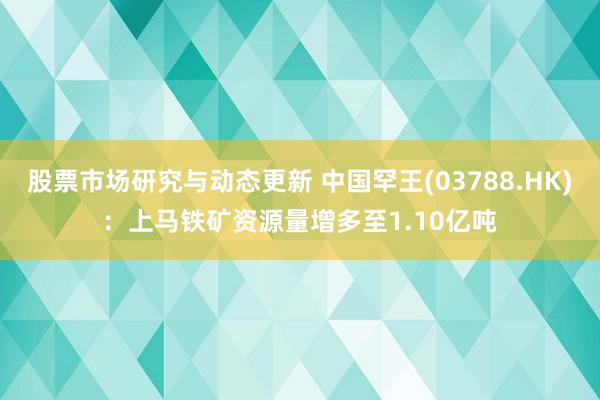 股票市场研究与动态更新 中国罕王(03788.HK)：上马铁矿资源量增多至1.10亿吨