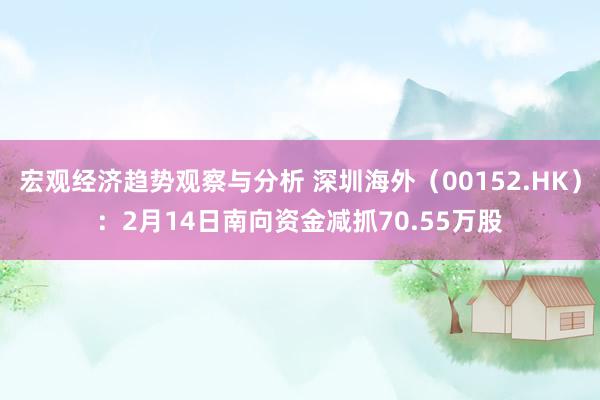 宏观经济趋势观察与分析 深圳海外（00152.HK）：2月14日南向资金减抓70.55万股