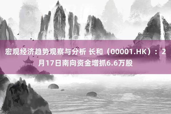 宏观经济趋势观察与分析 长和（00001.HK）：2月17日南向资金增抓6.6万股