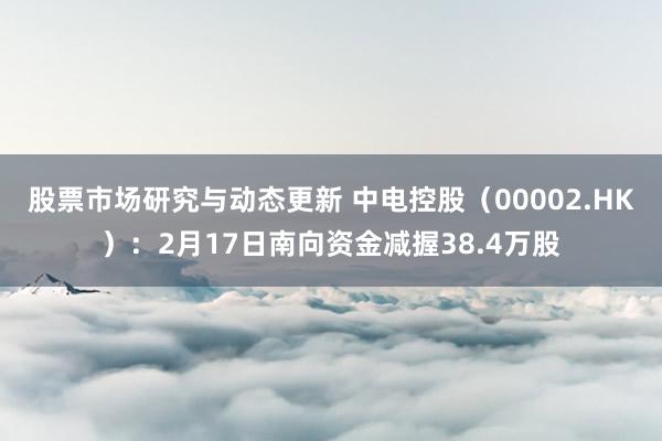 股票市场研究与动态更新 中电控股（00002.HK）：2月17日南向资金减握38.4万股