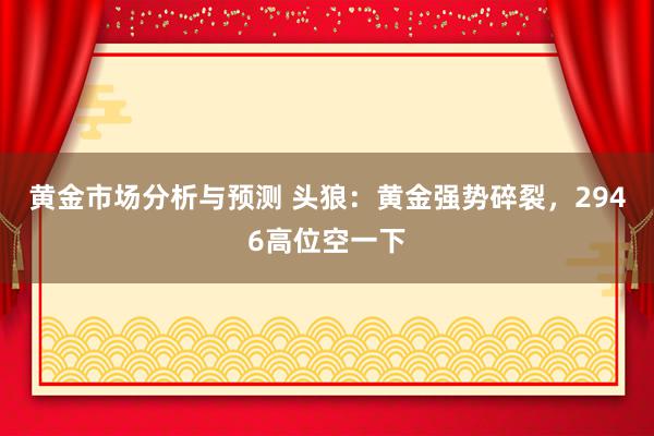 黄金市场分析与预测 头狼：黄金强势碎裂，2946高位空一下