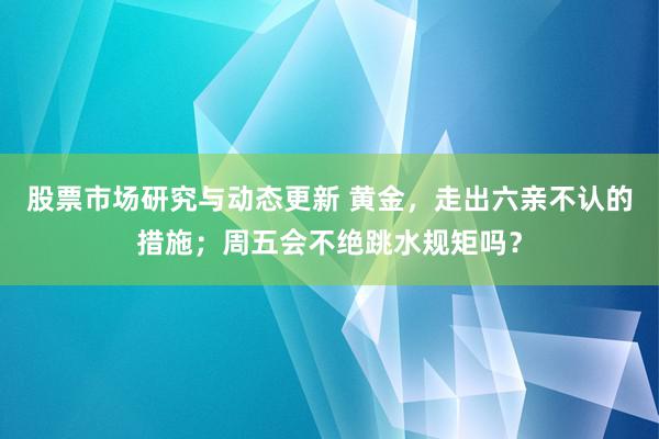 股票市场研究与动态更新 黄金，走出六亲不认的措施；周五会不绝