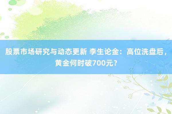 股票市场研究与动态更新 李生论金：高位洗盘后，黄金何时破70