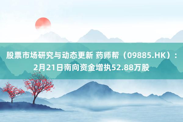 股票市场研究与动态更新 药师帮（09885.HK）：2月21